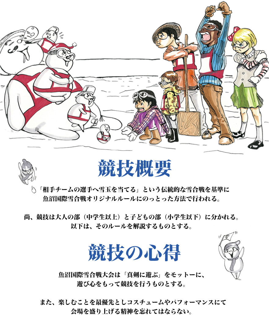 <競技概要>
「相手チームの選手へ雪玉を当てる」という伝統的な雪合戦を基準に魚沼国際雪合戦オリジナルルールにのっとった方法で行われる。
尚、競技は大人の部(中学生以上)と子どもの部(小学生以下)に分かれる。
以下は、そのルールを解説するものとする。
<競技の心得>
魚沼国際雪合戦大会は「真剣に遊ぶ」をモットーに、遊び心をもって競技を行うものとする。
また、楽しむことを最優先としコスチュームやパフォーマンスにて会場を盛り上げる精神を忘れてはならない。